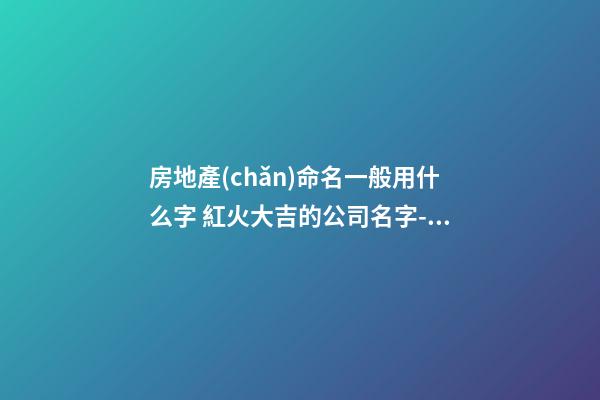 房地產(chǎn)命名一般用什么字 紅火大吉的公司名字-名學(xué)網(wǎng)-第1張-公司起名-玄機(jī)派
